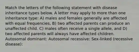 Match the letters of the following statement with disease inheritance types below. A letter may apply to <a href='https://www.questionai.com/knowledge/keWHlEPx42-more-than' class='anchor-knowledge'>more than</a> one inheritance type: A) males and females generally are affected with equal frequencies, B) two affected parents can produce an unaffected child. C) males often receive a single allele, and D) two affected parents will always have affected children. Autosomal dominant: Autosomal recessive: Sex-linked (recessive disease):