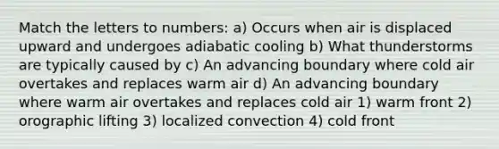 Match the letters to numbers: a) Occurs when air is displaced upward and undergoes adiabatic cooling b) What thunderstorms are typically caused by c) An advancing boundary where cold air overtakes and replaces warm air d) An advancing boundary where warm air overtakes and replaces cold air 1) warm front 2) orographic lifting 3) localized convection 4) cold front