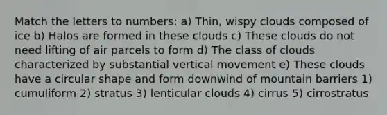 Match the letters to numbers: a) Thin, wispy clouds composed of ice b) Halos are formed in these clouds c) These clouds do not need lifting of air parcels to form d) The class of clouds characterized by substantial vertical movement e) These clouds have a circular shape and form downwind of mountain barriers 1) cumuliform 2) stratus 3) lenticular clouds 4) cirrus 5) cirrostratus