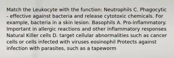 Match the Leukocyte with the function: Neutrophils C. Phagocytic - effective against bacteria and release cytotoxic chemicals. For example, bacteria in a skin lesion. Basophils A. Pro-inflammatory. Important in allergic reactions and other inflammatory responses Natural Killer cells D. target cellular abnormalities such as cancer cells or cells infected with viruses eosinophil Protects against infection with parasites, such as a tapeworm