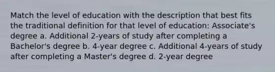 Match the level of education with the description that best fits the traditional definition for that level of education: Associate's degree a. Additional 2-years of study after completing a Bachelor's degree b. 4-year degree c. Additional 4-years of study after completing a Master's degree d. 2-year degree