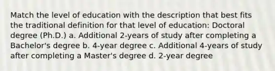 Match the level of education with the description that best fits the traditional definition for that level of education: Doctoral degree (Ph.D.) a. Additional 2-years of study after completing a Bachelor's degree b. 4-year degree c. Additional 4-years of study after completing a Master's degree d. 2-year degree