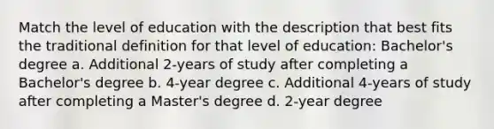 Match the level of education with the description that best fits the traditional definition for that level of education: Bachelor's degree a. Additional 2-years of study after completing a Bachelor's degree b. 4-year degree c. Additional 4-years of study after completing a Master's degree d. 2-year degree