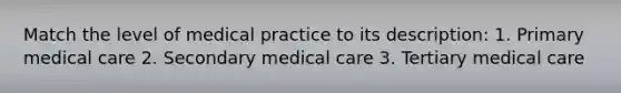 Match the level of medical practice to its description: 1. Primary medical care 2. Secondary medical care 3. Tertiary medical care