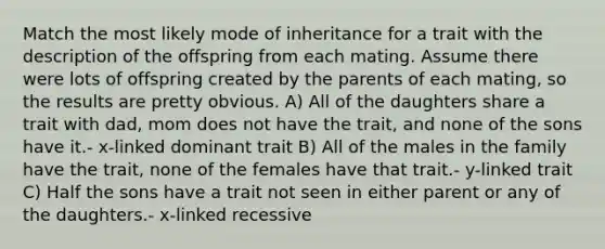 Match the most likely mode of inheritance for a trait with the description of the offspring from each mating. Assume there were lots of offspring created by the parents of each mating, so the results are pretty obvious. A) All of the daughters share a trait with dad, mom does not have the trait, and none of the sons have it.- x-linked dominant trait B) All of the males in the family have the trait, none of the females have that trait.- y-linked trait C) Half the sons have a trait not seen in either parent or any of the daughters.- x-linked recessive