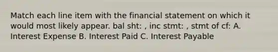 Match each line item with the financial statement on which it would most likely appear. bal sht: , inc stmt: , stmt of cf: A. Interest Expense B. Interest Paid C. Interest Payable