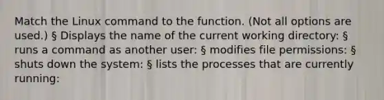 Match the Linux command to the function. (Not all options are used.) § Displays the name of the current working directory: § runs a command as another user: § modifies file permissions: § shuts down the system: § lists the processes that are currently running: