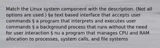 Match the Linux system component with the description. (Not all options are used.) §a text based interface that accepts user commands § a program that interprets and executes user commands § a background process that runs without the need for user interaction § nu a program that manages CPU and RAM allocation to processes, system calls, and file systems