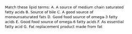 Match these lipid terms: A. A source of medium chain saturated fatty acids B. Source of bile C. A good source of monounsaturated fats D. Good food source of omega-3 fatty acids E. Good food source of omega-6 fatty acids F. As essential fatty acid G. Fat replacement product made from fat