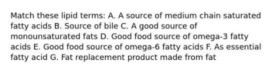 Match these lipid terms: A. A source of medium chain saturated fatty acids B. Source of bile C. A good source of monounsaturated fats D. Good food source of omega-3 fatty acids E. Good food source of omega-6 fatty acids F. As essential fatty acid G. Fat replacement product made from fat