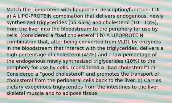 Match the Lipoprotein with lipoprotein description/function: LDL a) A LIPO-PROTEIN combination that delivers endogenous, newly synthesized triglycerides (55-65%) and cholesterol (10 - 15%), from the liver into the bloodstream to the periphery for use by cells. (considered a "bad cholesterol") b) A LIPOPROTEIN combination that, after being converted from VLDL by enzymes in the bloodstream that interact with the triglycerides, delivers a high percentage of cholesterol (45%) and a low percentage of the endogenous newly synthesized triglycerides (10%) to the periphery for use by cells. (considered a "bad cholesterol") c) Considered a "good cholesterol" and promotes the transport of cholesterol from the peripheral cells back to the liver. d) Carries dietary exogenous triglycerides from the intestines to the liver, skeletal muscle and to adipose tissue.