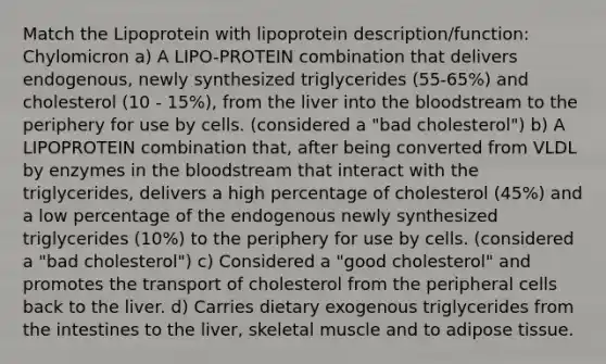 Match the Lipoprotein with lipoprotein description/function: Chylomicron a) A LIPO-PROTEIN combination that delivers endogenous, newly synthesized triglycerides (55-65%) and cholesterol (10 - 15%), from the liver into the bloodstream to the periphery for use by cells. (considered a "bad cholesterol") b) A LIPOPROTEIN combination that, after being converted from VLDL by enzymes in the bloodstream that interact with the triglycerides, delivers a high percentage of cholesterol (45%) and a low percentage of the endogenous newly synthesized triglycerides (10%) to the periphery for use by cells. (considered a "bad cholesterol") c) Considered a "good cholesterol" and promotes the transport of cholesterol from the peripheral cells back to the liver. d) Carries dietary exogenous triglycerides from the intestines to the liver, skeletal muscle and to adipose tissue.