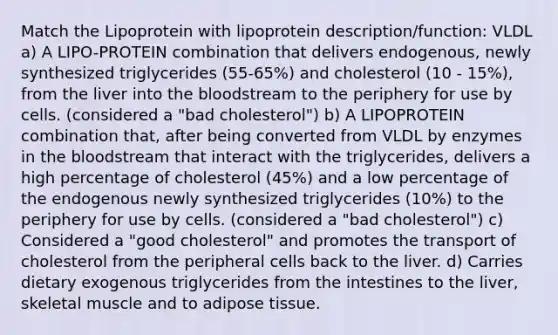 Match the Lipoprotein with lipoprotein description/function: VLDL a) A LIPO-PROTEIN combination that delivers endogenous, newly synthesized triglycerides (55-65%) and cholesterol (10 - 15%), from the liver into the bloodstream to the periphery for use by cells. (considered a "bad cholesterol") b) A LIPOPROTEIN combination that, after being converted from VLDL by enzymes in the bloodstream that interact with the triglycerides, delivers a high percentage of cholesterol (45%) and a low percentage of the endogenous newly synthesized triglycerides (10%) to the periphery for use by cells. (considered a "bad cholesterol") c) Considered a "good cholesterol" and promotes the transport of cholesterol from the peripheral cells back to the liver. d) Carries dietary exogenous triglycerides from the intestines to the liver, skeletal muscle and to adipose tissue.