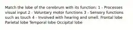 Match the lobe of the cerebrum with its function: 1 - Processes visual input 2 - Voluntary motor functions 3 - Sensory functions such as touch 4 - Involved with hearing and smell. Frontal lobe Parietal lobe Temporal lobe Occipital lobe