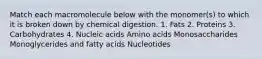 Match each macromolecule below with the monomer(s) to which it is broken down by chemical digestion. 1. Fats 2. Proteins 3. Carbohydrates 4. Nucleic acids Amino acids Monosaccharides Monoglycerides and fatty acids Nucleotides