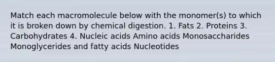 Match each macromolecule below with the monomer(s) to which it is broken down by chemical digestion. 1. Fats 2. Proteins 3. Carbohydrates 4. Nucleic acids Amino acids Monosaccharides Monoglycerides and fatty acids Nucleotides