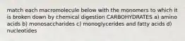 match each macromolecule below with the monomers to which it is broken down by chemical digestion CARBOHYDRATES a) amino acids b) monosaccharides c) monoglycerides and fatty acids d) nucleotides