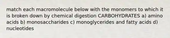 match each macromolecule below with the monomers to which it is broken down by chemical digestion CARBOHYDRATES a) amino acids b) monosaccharides c) monoglycerides and fatty acids d) nucleotides