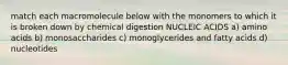 match each macromolecule below with the monomers to which it is broken down by chemical digestion NUCLEIC ACIDS a) amino acids b) monosaccharides c) monoglycerides and fatty acids d) nucleotides