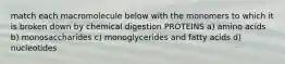 match each macromolecule below with the monomers to which it is broken down by chemical digestion PROTEINS a) amino acids b) monosaccharides c) monoglycerides and fatty acids d) nucleotides