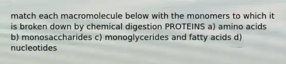 match each macromolecule below with the monomers to which it is broken down by chemical digestion PROTEINS a) amino acids b) monosaccharides c) monoglycerides and fatty acids d) nucleotides