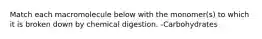 Match each macromolecule below with the monomer(s) to which it is broken down by chemical digestion. -Carbohydrates