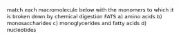 match each macromolecule below with the monomers to which it is broken down by chemical digestion FATS a) amino acids b) monosaccharides c) monoglycerides and fatty acids d) nucleotides