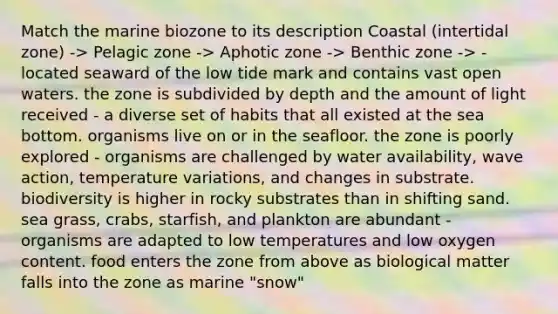 Match the marine biozone to its description Coastal (intertidal zone) -> Pelagic zone -> Aphotic zone -> Benthic zone -> - located seaward of the low tide mark and contains vast open waters. the zone is subdivided by depth and the amount of light received - a diverse set of habits that all existed at the sea bottom. organisms live on or in the seafloor. the zone is poorly explored - organisms are challenged by water availability, wave action, temperature variations, and changes in substrate. biodiversity is higher in rocky substrates than in shifting sand. sea grass, crabs, starfish, and plankton are abundant - organisms are adapted to low temperatures and low oxygen content. food enters the zone from above as biological matter falls into the zone as marine "snow"