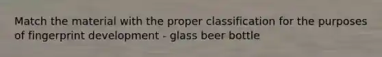 Match the material with the proper classification for the purposes of fingerprint development - glass beer bottle