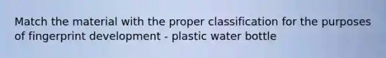 Match the material with the proper classification for the purposes of fingerprint development - plastic water bottle