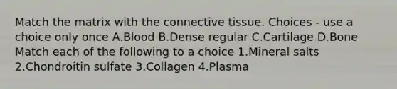 Match the matrix with the <a href='https://www.questionai.com/knowledge/kYDr0DHyc8-connective-tissue' class='anchor-knowledge'>connective tissue</a>. Choices - use a choice only once A.Blood B.Dense regular C.Cartilage D.Bone Match each of the following to a choice 1.Mineral salts 2.Chondroitin sulfate 3.Collagen 4.Plasma