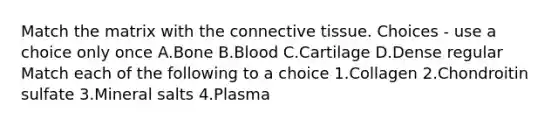 Match the matrix with the connective tissue. Choices - use a choice only once A.Bone B.Blood C.Cartilage D.Dense regular Match each of the following to a choice 1.Collagen 2.Chondroitin sulfate 3.Mineral salts 4.Plasma