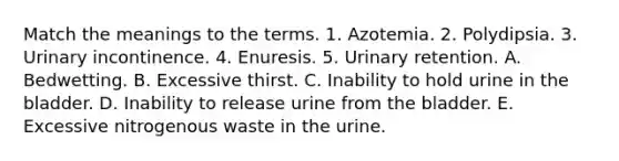 Match the meanings to the terms. 1. Azotemia. 2. Polydipsia. 3. Urinary incontinence. 4. Enuresis. 5. Urinary retention. A. Bedwetting. B. Excessive thirst. C. Inability to hold urine in the bladder. D. Inability to release urine from the bladder. E. Excessive nitrogenous waste in the urine.