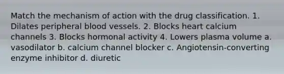 Match the mechanism of action with the drug classification. 1. Dilates peripheral blood vessels. 2. Blocks heart calcium channels 3. Blocks hormonal activity 4. Lowers plasma volume a. vasodilator b. calcium channel blocker c. Angiotensin-converting enzyme inhibitor d. diuretic