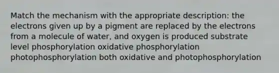 Match the mechanism with the appropriate description: the electrons given up by a pigment are replaced by the electrons from a molecule of water, and oxygen is produced substrate level phosphorylation oxidative phosphorylation photophosphorylation both oxidative and photophosphorylation