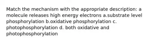 Match the mechanism with the appropriate description: a molecule releases high energy electrons a.substrate level phosphorylation b.oxidative phosphorylation c. photophosphorylation d. both oxidative and photophosphorylation