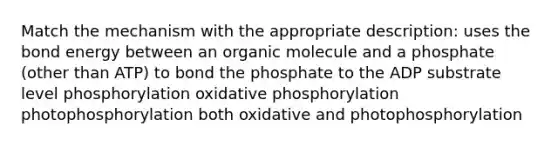 Match the mechanism with the appropriate description: uses the bond energy between an organic molecule and a phosphate (other than ATP) to bond the phosphate to the ADP substrate level phosphorylation oxidative phosphorylation photophosphorylation both oxidative and photophosphorylation