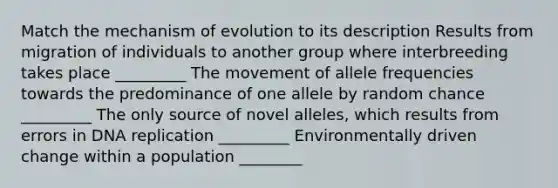 Match the mechanism of evolution to its description Results from migration of individuals to another group where interbreeding takes place _________ The movement of allele frequencies towards the predominance of one allele by random chance _________ The only source of novel alleles, which results from errors in DNA replication _________ Environmentally driven change within a population ________