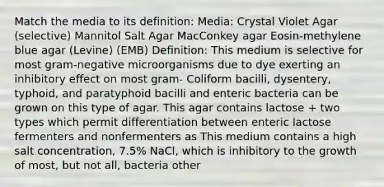 Match the media to its definition: Media: Crystal Violet Agar (selective) Mannitol Salt Agar MacConkey agar Eosin-methylene blue agar (Levine) (EMB) Definition: This medium is selective for most gram-negative microorganisms due to dye exerting an inhibitory effect on most gram- Coliform bacilli, dysentery, typhoid, and paratyphoid bacilli and enteric bacteria can be grown on this type of agar. This agar contains lactose + two types which permit differentiation between enteric lactose fermenters and nonfermenters as This medium contains a high salt concentration, 7.5% NaCl, which is inhibitory to the growth of most, but not all, bacteria other