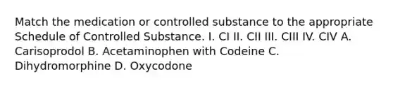 Match the medication or controlled substance to the appropriate Schedule of Controlled Substance. I. CI II. CII III. CIII IV. CIV A. Carisoprodol B. Acetaminophen with Codeine C. Dihydromorphine D. Oxycodone