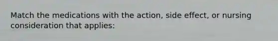 Match the medications with the action, side effect, or nursing consideration that applies: