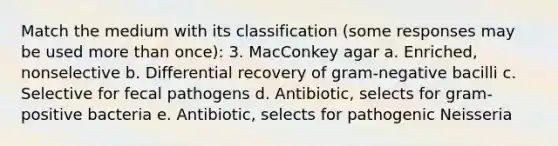 Match the medium with its classification (some responses may be used more than once): 3. MacConkey agar a. Enriched, nonselective b. Differential recovery of gram-negative bacilli c. Selective for fecal pathogens d. Antibiotic, selects for gram-positive bacteria e. Antibiotic, selects for pathogenic Neisseria