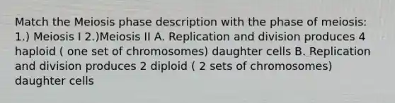 Match the Meiosis phase description with the phase of meiosis: 1.) Meiosis I 2.)Meiosis II A. Replication and division produces 4 haploid ( one set of chromosomes) daughter cells B. Replication and division produces 2 diploid ( 2 sets of chromosomes) daughter cells