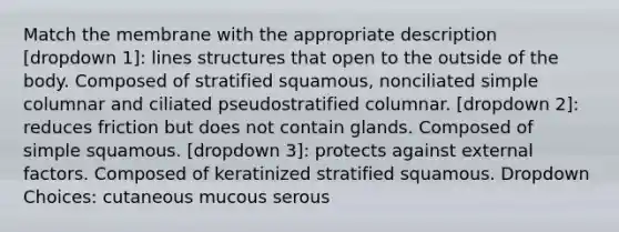 Match the membrane with the appropriate description [dropdown 1]: lines structures that open to the outside of the body. Composed of stratified squamous, nonciliated simple columnar and ciliated pseudostratified columnar. [dropdown 2]: reduces friction but does not contain glands. Composed of simple squamous. [dropdown 3]: protects against external factors. Composed of keratinized stratified squamous. Dropdown Choices: cutaneous mucous serous