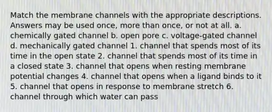 Match the membrane channels with the appropriate descriptions. Answers may be used once, more than once, or not at all. a. chemically gated channel b. open pore c. voltage-gated channel d. mechanically gated channel 1. channel that spends most of its time in the open state 2. channel that spends most of its time in a closed state 3. channel that opens when resting membrane potential changes 4. channel that opens when a ligand binds to it 5. channel that opens in response to membrane stretch 6. channel through which water can pass