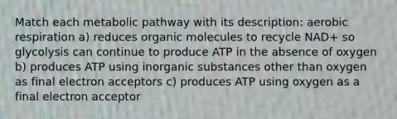 Match each metabolic pathway with its description: aerobic respiration a) reduces organic molecules to recycle NAD+ so glycolysis can continue to produce ATP in the absence of oxygen b) produces ATP using inorganic substances other than oxygen as final electron acceptors c) produces ATP using oxygen as a final electron acceptor