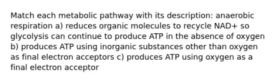 Match each metabolic pathway with its description: anaerobic respiration a) reduces organic molecules to recycle NAD+ so glycolysis can continue to produce ATP in the absence of oxygen b) produces ATP using inorganic substances other than oxygen as final electron acceptors c) produces ATP using oxygen as a final electron acceptor