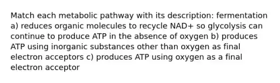 Match each metabolic pathway with its description: fermentation a) reduces organic molecules to recycle NAD+ so glycolysis can continue to produce ATP in the absence of oxygen b) produces ATP using inorganic substances other than oxygen as final electron acceptors c) produces ATP using oxygen as a final electron acceptor