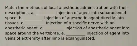 Match the methods of local anesthetic administration with their descriptions. a. __________ Injection of agent into subarachnoid space. b. __________ Injection of anesthetic agent directly into tissues. c. __________ Injection of a specific nerve with an anesthetic agent. d. __________ Injection of anesthetic agent into space around the vertebrae. e. __________ Injection of agent into veins of extremity after limb is exsanguinated.