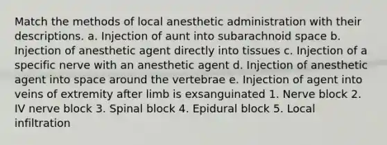 Match the methods of local anesthetic administration with their descriptions. a. Injection of aunt into subarachnoid space b. Injection of anesthetic agent directly into tissues c. Injection of a specific nerve with an anesthetic agent d. Injection of anesthetic agent into space around the vertebrae e. Injection of agent into veins of extremity after limb is exsanguinated 1. Nerve block 2. IV nerve block 3. Spinal block 4. Epidural block 5. Local infiltration